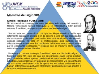 Maestros del siglo XIX
Simón Rodríguez y José Martí
No es casual la convergencia entre las ideas educativas del maestro y
filósofo venezolano Simón Rodríguez y el intelectual y líder político
cubano, José Martí, aunque entre ambos medie medio siglo.
Ambos estaban convencidos de que en Hispanoamérica había que
reformar la educación de raíz a fin de ponerla a tono con las necesidades
de las nuevas sociedades que nacían con la emancipación del dominio
colonial español, no solo en lo metodológico, sino también en la
adecuación para solucionar los problemas del Nuevo Mundo anquilosados
por la enseñanza escolástica y religiosa que se mantuvo como cáncer
cultural durante muchas décadas.
No tenemos constancia de que José Martí leyera a Simón Rodríguez, a
fines del siglo XIX este era casi un desconocido cuyas obras estaban
poco difundidas y de él apenas quedaba el recuerdo de ser el maestro del
Libertador, Simón Bolívar, en tanto que los resquemores y la desconfianza
de las clases dominantes y de la Iglesia en los países sudamericanos,
habían satanizado su quehacer intelectual y principalmente sus aportes a
la educación latinoamericana.
 