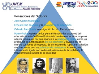 Pensadores del Siglo XX
José Carlos Mariátegui
Ernesto Che Guevara y la Teología de la Liberación
Orlando Fals Borda Investigación Acción Participativa.
Paulo Freire: A partir de los pensamientos y las acciones del
educador brasileño Paulo Freire esta corriente educativa empezó
a tener gran auge por sus aportes a la pedagogía crítica como un
programa de alfabetización de los oprimidos y divulgó por el
mundo sus ideas al respecto. Es un modelo de ruptura en relación
muchas veces con las prácticas de resistencia. Además, está
íntimamente ligada con la desnaturalización de la realidad y la
transformación radical de la sociedad.
 