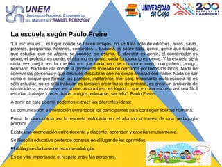 La escuela según Paulo Freire
“La escuela es… el lugar donde se hacen amigos, no se trata sólo de edificios, aulas, salas,
pizarras, programas, horarios, conceptos… Escuela es sobre todo, gente, gente que trabaja,
que estudia, que se alegra, se conoce, se estima. El director es gente, el coordinador es
gente, el profesor es gente, el alumno es gente, cada funcionario es gente. Y la escuela será
cada vez mejor, en la medida en que cada uno se comporte como compañero, amigo,
hermano. Nada de isla donde la gente esté rodeada de cercados por todos los lados. Nada de
convivir las personas y que después descubras que no existe amistad con nadie. Nada de ser
como el bloque que forman las paredes, indiferente, frío, solo. Importante en la escuela no es
sólo estudiar, no es sólo trabajar, es también crear lazos de amistad, es crear un ambiente de
camaradería, es convivir, es unirse. Ahora bien, es lógico… que en una escuela así sea fácil
estudiar, trabajar, crecer, hacer amigos, educarse, ser feliz”. Paulo Freire
A partir de este poema podemos extraer las diferentes ideas:
La comunicación e interacción entre todos los participantes para conseguir libertad humana.
Prima la democracia en la escuela enfocada en el alumno a través de una pedagogía
práctica.
Existe una interrelación entre docente y discente, aprenden y enseñan mutuamente.
Su filosofía educativa pretende ponerse en el lugar de los oprimidos.
El diálogo es la base de esta metodología.
Es de vital importancia el respeto entre las personas.
 