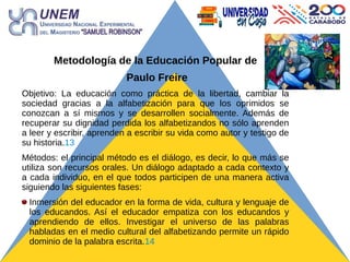 Metodología de la Educación Popular de
Paulo Freire
Objetivo: La educación como práctica de la libertad, cambiar la
sociedad gracias a la alfabetización para que los oprimidos se
conozcan a sí mismos y se desarrollen socialmente. Además de
recuperar su dignidad perdida los alfabetizandos no sólo aprenden
a leer y escribir, aprenden a escribir su vida como autor y testigo de
su historia.13
Métodos: el principal método es el diálogo, es decir, lo que más se
utiliza son recursos orales. Un diálogo adaptado a cada contexto y
a cada individuo, en el que todos participen de una manera activa
siguiendo las siguientes fases:
Inmersión del educador en la forma de vida, cultura y lenguaje de
los educandos. Así el educador empatiza con los educandos y
aprendiendo de ellos. Investigar el universo de las palabras
habladas en el medio cultural del alfabetizando permite un rápido
dominio de la palabra escrita.14
 