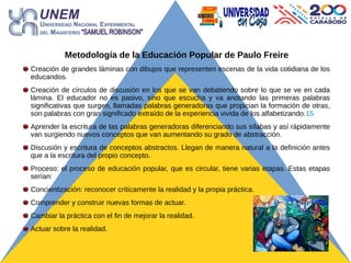 Metodología de la Educación Popular de Paulo Freire
Creación de grandes láminas con dibujos que representen escenas de la vida cotidiana de los
educandos.
Creación de círculos de discusión en los que se van debatiendo sobre lo que se ve en cada
lámina. El educador no es pasivo, sino que escucha y va anotando las primeras palabras
significativas que surgen, llamadas palabras generadoras que propician la formación de otras,
son palabras con gran significado extraído de la experiencia vivida de los alfabetizando.15
Aprender la escritura de las palabras generadoras diferenciando sus sílabas y así rápidamente
van surgiendo nuevos conceptos que van aumentando su grado de abstracción.
Discusión y escritura de conceptos abstractos. Llegan de manera natural a la definición antes
que a la escritura del propio concepto.
Proceso: el proceso de educación popular, que es circular, tiene varias etapas. Estas etapas
serían:
Concientización: reconocer críticamente la realidad y la propia práctica.
Comprender y construir nuevas formas de actuar.
Cambiar la práctica con el fin de mejorar la realidad.
Actuar sobre la realidad.
 
