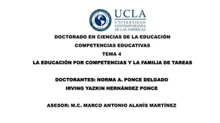 DOCTORADO EN CIENCIAS DE LA EDUCACIÓN
COMPETENCIAS EDUCATIVAS
TEMA 4
LA EDUCACIÓN POR COMPETENCIAS Y LA FAMILIA DE TAREAS
DOCTORANTES: NORMA A. PONCE DELGADO
IRVING YAZKIN HERNÁNDEZ PONCE
ASESOR: M.C. MARCO ANTONIO ALANÍS MARTÍNEZ
 