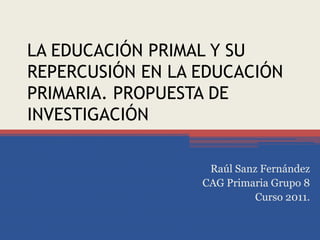LA EDUCACIÓN PRIMAL Y SU REPERCUSIÓN EN LA EDUCACIÓN PRIMARIA. PROPUESTA DE INVESTIGACIÓN  Raúl Sanz Fernández CAG Primaria Grupo 8 Curso 2011. 