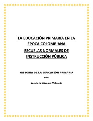 LA EDUCACIÓN PRIMARIA EN LA
ÉPOCA COLOMBIANA
ESCUELAS NORMALES DE
INSTRUCCIÓN PÚBLICA
HISTORIA DE LA EDUCACIÓN PRIMARIA
POR:
Yamileth Márquez Valencia
 