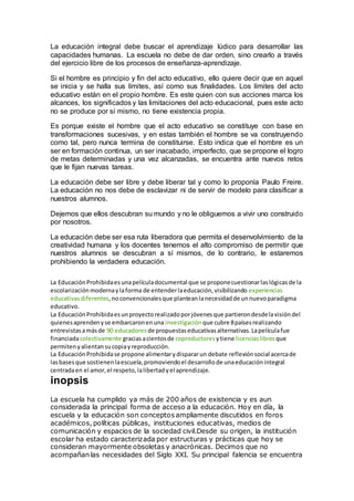 La educación integral debe buscar el aprendizaje lúdico para desarrollar las
capacidades humanas. La escuela no debe de dar orden, sino crearlo a través
del ejercicio libre de los procesos de enseñanza-aprendizaje.
Si el hombre es principio y fin del acto educativo, ello quiere decir que en aquel
se inicia y se halla sus límites, así como sus finalidades. Los límites del acto
educativo están en el propio hombre. Es este quien con sus acciones marca los
alcances, los significados y las limitaciones del acto educacional, pues este acto
no se produce por sí mismo, no tiene existencia propia.
Es porque existe el hombre que el acto educativo se constituye con base en
transformaciones sucesivas, y en estas también el hombre se va construyendo
como tal, pero nunca termina de constituirse. Esto indica que el hombre es un
ser en formación continua, un ser inacabado, imperfecto, que se propone el logro
de metas determinadas y una vez alcanzadas, se encuentra ante nuevos retos
que le fijan nuevas tareas.
La educación debe ser libre y debe liberar tal y como lo proponía Paulo Freire.
La educación no nos debe de esclavizar ni de servir de modelo para clasificar a
nuestros alumnos.
Dejemos que ellos descubran su mundo y no le obliguemos a vivir uno construido
por nosotros.
La educación debe ser esa ruta liberadora que permita el desenvolvimiento de la
creatividad humana y los docentes tenemos el alto compromiso de permitir que
nuestros alumnos se descubran a sí mismos, de lo contrario, le estaremos
prohibiendo la verdadera educación.
La EducaciónProhibidaesunapelículadocumental que se proponecuestionarlaslógicasde la
escolarizaciónmodernaylaforma de entenderlaeducación,visibilizando experiencias
educativasdiferentes,noconvencionalesque planteanlanecesidadde unnuevoparadigma
educativo.
La EducaciónProhibidaesunproyectorealizadoporjóvenesque partierondesdelavisióndel
quienesaprendenyse embarcaronenuna investigación que cubre 8paísesrealizando
entrevistasamásde 90 educadores de propuestaseducativasalternativas.Lapelículafue
financiadacolectivamente graciasacientosde coproductores ytiene licenciaslibres que
permitenyalientansucopiayreproducción.
La EducaciónProhibidase propone alimentarydispararun debate reflexiónsocial acercade
lasbasesque sostienenlaescuela,promoviendoel desarrollode unaeducaciónintegral
centradaen el amor,el respeto,lalibertadyel aprendizaje.
inopsis
La escuela ha cumplido ya más de 200 años de existencia y es aun
considerada la principal forma de acceso a la educación. Hoy en día, la
escuela y la educación son conceptosampliamente discutidos en foros
académicos, políticas públicas, instituciones educativas, medios de
comunicación y espacios de la sociedad civil.Desde su origen, la institución
escolar ha estado caracterizada por estructuras y prácticas que hoy se
consideran mayormente obsoletas y anacrónicas. Decimos que no
acompañan las necesidades del Siglo XXI. Su principal falencia se encuentra
 