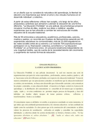en un diseño que no considera la naturaleza del aprendizaje, la libertad de
elección o la importancia que tienen el amor y los vínculos humanos en el
desarrollo individual y colectivo.
A partir de estas reflexiones críticas han surgido, a lo largo de los años,
propuestas y prácticas que pensaron y piensan la educación de una forma
diferente. “La Educación Prohibida” es una película documental que propone
recuperar muchas de ellas, explorar sus ideas y visibilizar aquellas
experiencias que se han atrevido a cambiar las estructuras del modelo
educativo de la escuela tradicional.
Más de 90 entrevistas a educadores, académicos, profesionales, autores,
madres y padres; un recorrido por 8 países de Iberoamérica pasando por 45
experiencias educativas no convencionales; más de 25.000 seguidores en
las redes sociales antes de su estreno y un total de 704 coproductores que
participaron en su financiación colectiva, convirtieron a “La Educación
Prohibida” en un fenómeno único. Un proyecto totalmente independiente de
una magnitud inédita, que da cuenta de la necesidad latente del crecimiento
y surgimiento de nuevas formas de educación.
ENSAYO PELÍCULA
LA EDUCACIÓN PROHIBIDA
La Educación Prohibida es una película documental la cual nos muestra una serie de
argumentaciones por parte de varios especialistas, profesionales, autores,madres y padres y allí
se hacen unas series de reflexiones profundas con respecto a la educación tradicional. Vemos de
manera contundente que sus apreciaciones coinciden en manifestar que la educación tradicional
es estática,sin movimiento, no busca otro desarrollo que el desarrollo curricular, está centrado en
los propios contenidos, es una educación donde el maestro es la figura central en el proceso de
aprendizaje y la distribución del conocimiento es concebido de tal manera que se reproduce,
copia, repite y en estas condiciones no permiten ningún proceso de búsqueda, y hace del
individuo un hombre objeto incapaz de tomar posturas críticas, reflexivas y
transformadoras frente a su realidad.
El conocimiento nunca es definitivo ni estable, es un proceso constituido en varios momentos, lo
que indica que está cambiando permanentemente y los sistemas educativos no han cambiado tan
rápido como las sociedades. Es claro pensar que en la construcción del conocimiento se deben
valorar los procesos de socialización enfocados en ampliar y consolidar las capacidades
individuales y colectivas donde los actores involucrados se formen y formen a otros. “No hay
ignorantes absolutos ni sabios absolutos “ [1], “nadie se educa solo, todos nos
educamos” [2]Paulo Freire.
 