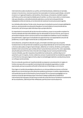 internamenteacada estudiante sussueños,sentimientosdeseos,debemosserejemplo,
conocera losalumnos,reconocerquieneshanavanzadoenel procesoaprendizaje,convertir
el aulaen un lugarparticipativo,democrático,llenode paz,entusiasmo,tambiénsuperar
conflictosyverloscomooportunidadesparael cambio.La crítica recae sobre unsistemaque,
más que educativo,esde adiestramientoademásesunaherramientaparaformar
trabajadoresútilesal sistema,enlaintenciónde mantenerlaestructurasocial vigente.
Los métodosalternativos,frente aesto,buscanque el estudiante asumalaresponsabilidadde
quiénes,promoviendounaeducaciónbasadaenlacreatividadyel conocimientode las
emociones,de formaque cadaindividuoelijasupropiodestino.
Es importante larenovaciónde lastécnicasde enseñanza,yaque nose puedenemplearlos
mismosmétodosde hace añosdebidoaque las demandasnosonlas mismas,porloque es
primordial empezaratenerconcienciade lasnecesidadesde establecernuevosmétodosy
procedimientos.Lograrque el estudiante seacapazde tenerunacapacidad de soluciónde
problemas,locual enalgúnmomentode suvidapuede enfrentar.
Comodocente,compartolaideade ser guía, orientadorconsideroque soyunaparte
fundamental enel desarrollodel estudiante yaque dependiendode lasherramientasmétodo
y técnicasadecuadasse lograel aprendizajes,debemossercreativa,dinámica,participativa,
tambiénestarconscientesque se debeutilizarnuevastécnicascomolasTIC,estar capacitado,
actualizadosparaenfrentarestosretosde latecnología,buscarnuevosprocedimientos,
nuevosmétodos,que denrepuestaalosproblemaslaeducación,cambiardejarserel
autoritario,porel respeto,el amor,debemosconocerel potencial de losestudiantesyguiarlos
a enfrentarlosretospara lograrel éxito,dejarlametodologíatradiciónoconductistaytomar
un enfoque constructivista.
Perono estoyde acuerdocon la películadonde se proponenunaeducaciónsinreglassin
limitescreoque allíse va a perderlaorientacióndel estudiantesiguiendounrumbo
equivocado,porque se puede confundirlalibertadconel libertinaje,esmi criterio.
Para lograr el cambiode paradigmaeducativoesunretoque debemostomary enfrentar
debemosserconsientesque comodocentespodemospromoverel cambiocapacitándonos,
utilizandotécnicasde laInformaciónyComunicaciónTICenel procesopedagógicoenun
entornovirtual de aprendizajeyaque incentivael trabajocolaborativomediantela
interrelaciónde losgruposylaspersonasatravésde estastécnicasse fortalecenlaautonomía
de losestudiantes,ademáspermite reflexionaryperfeccionarnuestradocencia
 