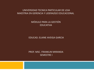   UNIVERSIDAD TECNICA PARTICULAR DE LOJA MAESTRIA EN GERENCIA Y LIDERAZGO EDUCACIONAL    MÓDULO PARA LA GESTIÓN  EDUCATIVA  EDUCAD. ELAINE AVEIGA GARCIA   PROF. MSC. FRANKLIN MIRANDA  SEMESTRE I 
