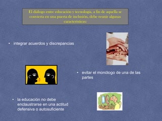 El diálogo entre educación y tecnología, a fin de aquella se
          convierta en una puerta de inclusión, debe reunir algunas
                                características:




• integrar acuerdos y discrepancias




                                         • evitar el monólogo de una de las
                                           partes




  • la educación no debe
    enclaustrarse en una actitud
    defensiva o autosuficiente
 