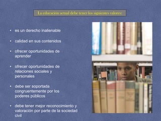 La educación actual debe tener los siguientes valores:



• es un derecho inalienable

• calidad en sus contenidos

• ofrecer oportunidades de
  aprender

• ofrecer oportunidades de
  relaciones sociales y
  personales

• debe ser soportada
  congruentemente por los
  poderes públicos

• debe tener mejor reconocimiento y
  valoración por parte de la sociedad
  civil
 