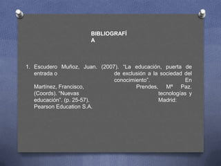 BIBLIOGRAFÍ
                       A



1. Escudero Muñoz, Juan. (2007). “La educación, puerta de
   entrada o                  de exclusión a la sociedad del
                              conocimiento”.             En
   Martínez, Francisco,               Prendes, Mª Paz.
   (Coords). “Nuevas                           tecnologías y
   educación”. (p. 25-57).                     Madrid:
   Pearson Education S.A.
 