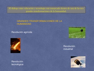El diálogo entre educación y tecnología está enmarcado dentro de una de las tres
                   grandes transformaciones de la humanidad.



        GRANDES TRANSFORMACIONES DE LA
        HUMANIDAD


  Revolución agrícola




                                                          Revolución
                                                          industrial




  Revolución
  tecnológica
 