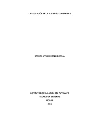 LA EDUCACIÓN EN LA SOCIEDAD COLOMBIANA
SANDRA VIVIANA ERAZO BERNAL
INSTITUTO DE EDUCACIÓN DEL PUTUMAYO
TECNICO EN SISTEMAS
MOCOA
2015
 