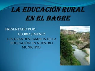 LA EDUCACIÓN RURAL EN EL BAGRE  PRESENTADO POR:  GLORIA JIMENEZ   LOS GRANDES CAMBIOS DE LA EDUCACIÓN EN NUESTRO MUNICIPIO.   