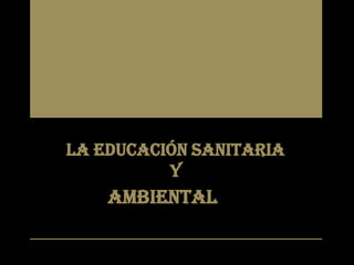 LA EDUCACIÓN SANITARIA
Y
AMBIENTAL
 