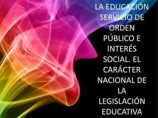 LA EDUCACIÓN
 SERVICIO DE
    ORDEN
  PÚBLICO E
   INTERÉS
  SOCIAL. EL
  CARÁCTER
 NACIONAL DE
      LA
 LEGISLACIÓN
  EDUCATIVA
 