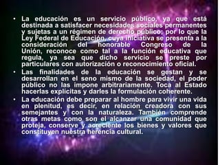 • La educación es un servicio público, ya que está
  destinada a satisfacer necesidades sociales permanentes
  y sujetas a un régimen de derecho público; por lo que la
  Ley Federal de Educación, cuya iniciativa se presenta a la
  consideración     del   honorable      Congreso    de   la
  Unión, reconoce como tal a la función educativa que
  regula, ya sea que dicho servicio se preste por
  particulares con autorización o reconocimiento oficial.
• Las finalidades de la educación se gestan y se
  desarrollan en el seno mismo de la sociedad, el poder
  público no las impone arbitrariamente. Toca al Estado
  hacerlas explícitas y darles la formulación coherente.
• La educación debe preparar al hombre para vivir una vida
  en plenitud, es decir, en relación creadora con sus
  semejantes y con la naturaleza. También comprende
  otras metas como son el alcanzar una comunidad que
  proteja, conserve y acreciente los bienes y valores que
  constituyen nuestra herencia cultural.
 