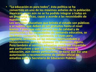 • “La educación es para todos”, ésta política se ha
  convertido en uno de los máximos anhelos de la población
  mexicana, pues aún no se ha podido integrar a todos en
  un programa eficaz, capaz y acorde a las necesidades de
  nuestro país.
  Los servicios educativos que brinda el estado son públicos
  y se supone que deben de ser gratuitos hasta el nivel
  básico. Y para que este servicio sea de calidad y de
  satisfacción a las necesidades de demanda educativa, se
  ha hecho necesaria la existencia de leyes para
  regularlo, teniendo así las mismas oportunidades y
  conocimientos para los alumnos sin distinción alguna.
  Pero también el servicio educativo puede ser impartido
  por particulares y que de acuerdo con las leyes de
  educación, aún siendo particulares, se tiene que dar una
  autorización y reconocimiento de validez oficial de
  estudios ante la Secretaria de Educación Pública
 