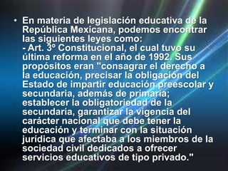 • En materia de legislación educativa de la
  República Mexicana, podemos encontrar
  las siguientes leyes como:
  - Art. 3º Constitucional, el cual tuvo su
  última reforma en el año de 1992. Sus
  propósitos eran "consagrar el derecho a
  la educación, precisar la obligación del
  Estado de impartir educación preescolar y
  secundaria, además de primaria;
  establecer la obligatoriedad de la
  secundaria, garantizar la vigencia del
  carácter nacional que debe tener la
  educación y terminar con la situación
  jurídica que afectaba a los miembros de la
  sociedad civil dedicados a ofrecer
  servicios educativos de tipo privado."
 