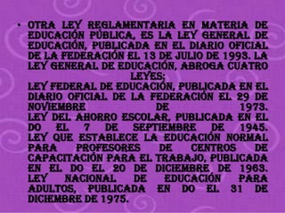 • Otra ley reglamentaria en materia de
  educación pública, es la Ley General de
  Educación, publicada en el Diario Oficial
  de la Federación el 13 de julio de 1993. La
  Ley General de Educación, abroga cuatro
                     leyes:
  Ley Federal de Educación, publicada en el
  Diario Oficial de la Federación el 29 de
  noviembre              de             1973.
  Ley del Ahorro Escolar, publicada en el
  DO el 7 de septiembre de 1945.
  Ley que establece la educación normal
  para     profesores    de    Centros     de
  Capacitación para el Trabajo, publicada
  en el DO el 20 de diciembre de 1963.
  Ley    Nacional     de   Educación    para
  adultos, publicada en DO el 31 de
  diciembre de 1975.
 