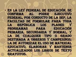 • En la Ley Federal de Educación, se
  confirma   al    poder    ejecutivo
  federal, por conducto de la SEP, la
  facultad de formular para toda
  la   república    los   planes    y
  programas      para      educación
  primaria, secundaria y normal, y
  la de cualquier tipo o grado
  destinada a obreros y campesinos;
  la de autorizar el uso de material
  educativo, elaborar y mantener
  actualizados los libros de texto
  gratuitos.
 