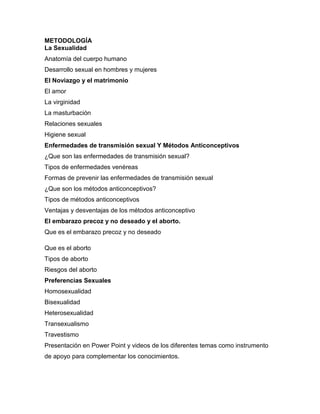 METODOLOGÍA 
La Sexualidad 
Anatomía del cuerpo humano 
Desarrollo sexual en hombres y mujeres 
El Noviazgo y el matrimonio 
El amor 
La virginidad 
La masturbación 
Relaciones sexuales 
Higiene sexual 
Enfermedades de transmisión sexual Y Métodos Anticonceptivos 
¿Que son las enfermedades de transmisión sexual? 
Tipos de enfermedades venéreas 
Formas de prevenir las enfermedades de transmisión sexual 
¿Que son los métodos anticonceptivos? 
Tipos de métodos anticonceptivos 
Ventajas y desventajas de los métodos anticonceptivo 
El embarazo precoz y no deseado y el aborto. 
Que es el embarazo precoz y no deseado 
Que es el aborto 
Tipos de aborto 
Riesgos del aborto 
Preferencias Sexuales 
Homosexualidad 
Bisexualidad 
Heterosexualidad 
Transexualismo 
Travestismo 
Presentación en Power Point y videos de los diferentes temas como instrumento de apoyo para complementar los conocimientos. 
 