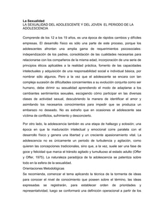 La Sexualidad 
LA SEXUALIDAD DEL ADOLESCENTE Y DEL JOVEN EL PERIODO DE LA ADOLESCENCIA 
Comprende de los 12 a los 19 años, es una época de rápidos cambios y difíciles empresas. El desarrollo físico es sólo una parte de este proceso, porque los adolescentes afrontan una amplia gama de requerimientos psicosociales: independización de los padres, consolidación de las cualidades necesarias para relacionarse con los compañeros de la misma edad, incorporación de una serie de principios éticos aplicables a la realidad práctica, fomento de las capacidades intelectuales y adquisición de una responsabilidad social e individual básica, por nombrar sólo algunos. Pero a la vez que el adolescente se encara con tan compleja sucesión de dificultades concernientes a su evolución conjunta como ser humano, debe dirimir su sexualidad aprendiendo el modo de adaptarse a los cambiantes sentimientos sexuales, escogiendo cómo participar en las diversas clases de actividad sexual, descubriendo la manera de identificar el amor y asimilando los necesarios conocimientos para impedir que se produzca un embarazo no deseado. No es extraño que en ocasiones el adolescente sea víctima de conflictos, sufrimiento y desconcierto. 
Por otro lado, la adolescencia también es una etapa de hallazgo y eclosión; una época en que la maduración intelectual y emocional corre paralela con el desarrollo físico y genera una libertad y un creciente apasionamiento vital. La adolescencia no es únicamente un periodo de turbulencia y agitación, como quieren las concepciones tradicionales, sino que, a la vez, suele ser una fase de goce y felicidad que marca el tránsito agitado y tumultuoso al estado adulto (Offer y Offer, 1975). La naturaleza paradójica de la adolescencia se patentiza sobre todo en la esfera de la sexualidad. 
Orientaciones Metodológicas 
Se recomienda, comenzar el tema aplicando la técnica de la tormenta de ideas para conocer el nivel de conocimiento que poseen sobre el término, las ideas expresadas se registrarán, para establecer orden de prioridades y representatividad, luego se conformará una definición operacional a partir de los  