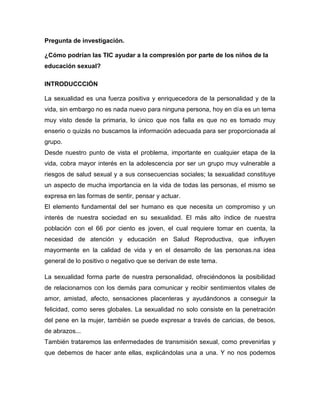 Pregunta de investigación. 
¿Cómo podrían las TIC ayudar a la compresión por parte de los niños de la educación sexual? 
INTRODUCCCIÓN 
La sexualidad es una fuerza positiva y enriquecedora de la personalidad y de la vida, sin embargo no es nada nuevo para ninguna persona, hoy en día es un tema muy visto desde la primaria, lo único que nos falla es que no es tomado muy enserio o quizás no buscamos la información adecuada para ser proporcionada al grupo. 
Desde nuestro punto de vista el problema, importante en cualquier etapa de la vida, cobra mayor interés en la adolescencia por ser un grupo muy vulnerable a riesgos de salud sexual y a sus consecuencias sociales; la sexualidad constituye un aspecto de mucha importancia en la vida de todas las personas, el mismo se expresa en las formas de sentir, pensar y actuar. 
El elemento fundamental del ser humano es que necesita un compromiso y un interés de nuestra sociedad en su sexualidad. El más alto índice de nuestra población con el 66 por ciento es joven, el cual requiere tomar en cuenta, la necesidad de atención y educación en Salud Reproductiva, que influyen mayormente en la calidad de vida y en el desarrollo de las personas.na idea general de lo positivo o negativo que se derivan de este tema. 
La sexualidad forma parte de nuestra personalidad, ofreciéndonos la posibilidad de relacionarnos con los demás para comunicar y recibir sentimientos vitales de amor, amistad, afecto, sensaciones placenteras y ayudándonos a conseguir la felicidad, como seres globales. La sexualidad no solo consiste en la penetración del pene en la mujer, también se puede expresar a través de caricias, de besos, de abrazos... 
También trataremos las enfermedades de transmisión sexual, como prevenirlas y que debemos de hacer ante ellas, explicándolas una a una. Y no nos podemos  