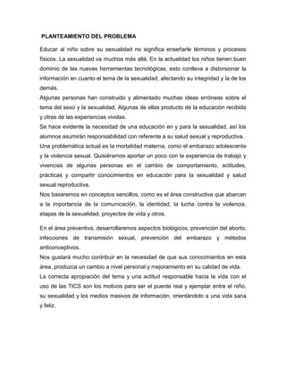 PLANTEAMIENTO DEL PROBLEMA 
Educar al niño sobre su sexualidad no significa enseñarle términos y procesos físicos. La sexualidad va muchos más allá. En la actualidad los niños tienen buen dominio de las nuevas herramientas tecnológicas, esto conlleva a distorsionar la información en cuanto el tema de la sexualidad, afectando su integridad y la de los demás. 
Algunas personas han construido y alimentado muchas ideas erróneas sobre el tema del sexo y la sexualidad. Algunas de ellas producto de la educación recibida y otras de las experiencias vividas. 
Se hace evidente la necesidad de una educación en y para la sexualidad, así los alumnos asumirán responsabilidad con referente a su salud sexual y reproductiva. 
Una problemática actual es la mortalidad materna, como el embarazo adolescente y la violencia sexual. Quisiéramos aportar un poco con la experiencia de trabajo y vivencias de algunas personas en el cambio de comportamiento, actitudes, prácticas y compartir conocimientos en educación para la sexualidad y salud sexual reproductiva. 
Nos basaremos en conceptos sencillos, como es el área constructiva que abarcan a la importancia de la comunicación, la identidad, la lucha contra la violencia, etapas de la sexualidad, proyectos de vida y otros. 
En el área preventiva, desarrollaremos aspectos biológicos, prevención del aborto, infecciones de transmisión sexual, prevención del embarazo y métodos anticonceptivos. 
Nos gustará mucho contribuir en la necesidad de que sus conocimientos en esta área, produzca un cambio a nivel personal y mejoramiento en su calidad de vida. 
La correcta apropiación del tema y una actitud responsable hacia la vida con el uso de las TICS son los motivos para ser el puente real y ejemplar entre el niño, su sexualidad y los medios masivos de información, orientándolo a una vida sana y feliz. 
 