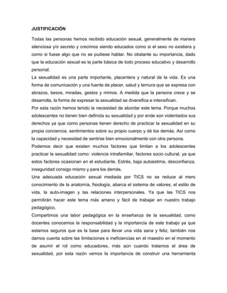 JUSTIFICACIÓN 
Todas las personas hemos recibido educación sexual, generalmente de manera silenciosa y/o secreto y crecimos siendo educados como si el sexo no existiera y como si fuese algo que no se pudiese hablar. No obstante su importancia, dado que la educación sexual es la parte básica de todo proceso educativo y desarrollo personal. 
La sexualidad es una parte importante, placentera y natural de la vida. Es una forma de comunicación y una fuente de placer, salud y ternura que se expresa con abrazos, besos, miradas, gestos y mimos. A medida que la persona crece y se desarrolla, la forma de expresar la sexualidad se diversifica e intensifican. 
Por esta razón hemos tenido la necesidad de abordar este tema. Porque muchos adolescentes no tienen bien definida su sexualidad y por ende son violentados sus derechos ya que como personas tienen derecho de practicar la sexualidad en su propia conciencia, sentimientos sobre su propio cuerpo y dé los demás. Así como la capacidad y necesidad de sentirse bien emocionalmente con otra persona. 
Podemos decir que existen muchos factores que limitan a los adolescentes practicar la sexualidad como: violencia intrafamiliar, factores socio cultural, ya que estos factores ocasionan en el estudiante. Estrés, baja autoestima, desconfianza, inseguridad consigo mismo y para los demás. 
Una adecuada educación sexual mediada por TICS no se reduce al mero conocimiento de la anatomía, fisiología, abarca el sistema de valores, el estilo de vida, la auto-imagen y las relaciones interpersonales. Ya que las TICS nos permitirán hacer este tema más ameno y fácil de trabajar en nuestro trabajo pedagógico. 
Compartimos una labor pedagógica en la enseñanza de la sexualidad, como docentes conocemos la responsabilidad y la importancia de este trabajo ya que estamos seguros que es la base para llevar una vida sana y feliz, también nos damos cuenta sobre las limitaciones e ineficiencias en el maestro en el momento de asumir el rol como educadores, más aún cuando tratamos el área de sexualidad, por esta razón vemos la importancia de construir una herramienta  
