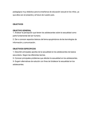 pedagógica muy didáctica para la enseñanza de educación sexual en los niños, ya que ellos son el presente y el futuro de nuestro país. 
OBJETIVOS 
OBJETIVO GENERAL 
1. Analizar la percepción que tienen los adolescentes sobre la sexualidad como parte fundamental del ser humano. 
2. Dar a conocer aspectos básicos del tema apoyándonos de las tecnologías de información y comunicación. 
OBJETIVOS ESPECIFICOS 
1- Describir principales aportes de la sexualidad en los adolescentes de basica secundaria. Según las diferentes teorías. 
2- Conocer principales problemas que afectan la sexualidad en los adolescentes. 
3- Sugerir alternativas de solución con fines de fortalecer la sexualidad en los adolescentes. 
 