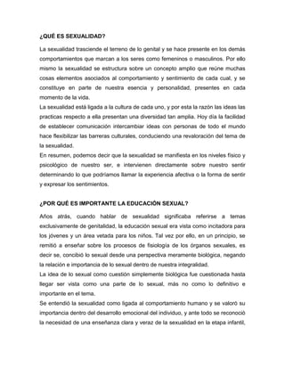 ¿QUÉ ES SEXUALIDAD? 
La sexualidad trasciende el terreno de lo genital y se hace presente en los demás comportamientos que marcan a los seres como femeninos o masculinos. Por ello mismo la sexualidad se estructura sobre un concepto amplio que reúne muchas cosas elementos asociados al comportamiento y sentimiento de cada cual, y se constituye en parte de nuestra esencia y personalidad, presentes en cada momento de la vida. 
La sexualidad está ligada a la cultura de cada uno, y por esta la razón las ideas las practicas respecto a ella presentan una diversidad tan amplia. Hoy día la facilidad de establecer comunicación intercambiar ideas con personas de todo el mundo hace flexibilizar las barreras culturales, conduciendo una revaloración del tema de la sexualidad. 
En resumen, podemos decir que la sexualidad se manifiesta en los niveles físico y psicológico de nuestro ser, e intervienen directamente sobre nuestro sentir determinando lo que podríamos llamar la experiencia afectiva o la forma de sentir y expresar los sentimientos. 
¿POR QUÉ ES IMPORTANTE LA EDUCACIÓN SEXUAL? 
Años atrás, cuando hablar de sexualidad significaba referirse a temas exclusivamente de genitalidad, la educación sexual era vista como incitadora para los jóvenes y un área vetada para los niños. Tal vez por ello, en un principio, se remitió a enseñar sobre los procesos de fisiología de los órganos sexuales, es decir se, concibió lo sexual desde una perspectiva meramente biológica, negando la relación e importancia de lo sexual dentro de nuestra integralidad. 
La idea de lo sexual como cuestión simplemente biológica fue cuestionada hasta llegar ser vista como una parte de lo sexual, más no como lo definitivo e importante en el tema. 
Se entendió la sexualidad como ligada al comportamiento humano y se valoró su importancia dentro del desarrollo emocional del individuo, y ante todo se reconoció la necesidad de una enseñanza clara y veraz de la sexualidad en la etapa infantil,  