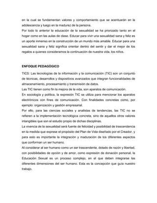 en la cual se fundamentan valores y comportamiento que se acentuarán en la adolescencia y luego en la madurez de la persona. 
Por todo lo anterior la educación de la sexualidad se ha priorizado tanto en el hogar como en las aulas de clase. Educar para vivir una sexualidad sana y feliz es un aporte inmenso en la construcción de un mundo más amable. Educar para una sexualidad sana y feliz significa orientar dentro del sentir y dar el mejor de los regalos a quienes consideramos la continuación de nuestra vida, los niños. 
ENFOQUE PEDAGÓGICO 
TICS: Las tecnologías de la información y la comunicación (TIC) son un conjunto de técnicas, desarrollos y dispositivos avanzados que integran funcionalidades de almacenamiento, procesamiento y transmisión de datos. 
Las TIC tienen como fin la mejora de la vida, son aparatos de comunicación. 
En sociología y política, la expresión TIC se utiliza para mencionar los aparatos electrónicos con fines de comunicación. Con finalidades concretas como, por ejemplo: organización y gestión empresarial. 
Por ello, para las ciencias sociales y analistas de tendencias, las TIC no se refieren a la implementación tecnológica concreta, sino de aquellos otros valores intangibles que son el estudio propio de dichas disciplinas. 
La vivencia de la sexualidad será fuente de felicidad y posibilidad de trascendencia en la medida que exprese el propósito del Plan de Vida diseñado por el Creador, y para esto es importante la integración y maduración de los diferentes aspectos que conforman un ser humano. 
Al considerar al ser humano como un ser trascendente, dotado de razón y libertad, con posibilidades de opción y de amor, como expresión de donación personal, la Educación Sexual es un proceso complejo, en el que deben integrarse las diferentes dimensiones del ser humano. Esta es la concepción que guía nuestro trabajo. 
 