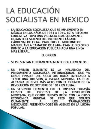    LA EDUCACIÓN SOCIALISTA QUE SE IMPLEMENTO EN
    MÉXICO EN LOS AÑOS DE 1934 A 1945. ESTA REFORMA
    EDUCATIVA TUVO UNA VIGENCIA REAL SOLAMENTE
    DURANTE EL SEXENIO DEL PRESIDENTE LÁZARO
    CÁRDENAS DE 1934- 1940, PUES EL GOBIERNO DE
    MANUEL ÁVILA CAMACHO DE 1940- 1946 LE DIO OTRO
    RUMBO A LA EDUCACIÓN PÚBLICA HACIA UNA LÍNEA
    MÁS LIBERAL.
                       EL ORIGEN

   SE PRESENTAN FUNDAMENTALMENTE DOS ELEMENTOS:

   UN PRIMER ELEMENTO ES LA INFLUENCIA DEL
    PENSAMIENTO SOCIALISTA INTERNACIONAL, QUE YA
    DESDE FINALES DEL SIGLO XIX HABÍA EMPEZADO A
    TENER UNA DIFUSIÓN A ESCALA MUNDIAL, LA CUAL
    ALCANZA SU NIVEL MÁS ALTO CON EL TRIUNFO DE LA
    REVOLUCIÓN DE OCTUBRE DE 1917 EN RUSIA.
   UN SEGUNDO ELEMENTO FUE EL IMPULSO TODAVÍA
    FRESCO   DEL    PROCESO   DE   LA    REVOLUCIÓN
    MEXICANA, QUE COBRO NUEVOS BRÍOS CON LA CRISIS
    ECONÓMICA MUNDIAL DE 1929 QUE GOLPEO
    DURAMENTE         A     LOS        TRABAJADORES
    MEXICANOS, PRESENTÁNDOSE UN ASENSO EN LA LUCHA
    POPULAR.
 