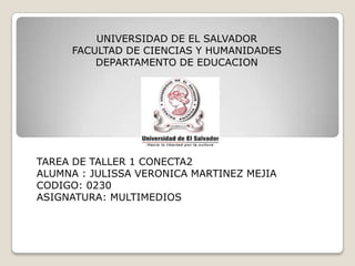 UNIVERSIDAD DE EL SALVADOR
FACULTAD DE CIENCIAS Y HUMANIDADES
DEPARTAMENTO DE EDUCACION

TAREA DE TALLER 1 CONECTA2
ALUMNA : JULISSA VERONICA MARTINEZ MEJIA
CODIGO: 0230
ASIGNATURA: MULTIMEDIOS

 