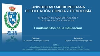 MAESTRÍA EN ADMINISTRACIÓN Y
PLANIFICACIÓN EDUCATIVA
UNIVERSIDAD METROPOLITANA
DE EDUCACIÓN, CIENCIA Y TECNOLOGÍA
Fundamentos de la Educación
Docente:
Dr. Eduardo Cola López Echaniz
Estudiante:
Dayana Denisse Llumiquinga Loya
TEMAS:
La trazabilidad de la educación superior en América Latina y el Caribe.
Los enfoques y perspectivas de la educación superior en el momento histórico actual.
 