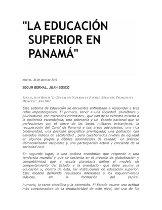 "LA EDUCACIÓN
SUPERIOR EN
PANAMÁ"
martes, 30 de abril de 2013
SEGUN BERNAL, JUAN BOSCO
BERNAL, JUAN BOSCO “LA EDUCACIÓN SUPERIOR EN PANAMÁ, SITUACIÓN, PROBLEMAS Y
DESAFÍOS”. AÑO 2001
Este sistema de Educación se encuentra enfrentado a responder a tres
retos impostergables. El primero, servir a una sociedad pluriétnica y
pluricultural, con marcados contrastes , que van de la extrema miseria a
la opulencia escandalosa; una soberanía y un Estado nacional que se
perfeccionan con el cierre de las bases militares extranjeras, la
recuperación del Canal de Panamá y sus áreas adyacentes; una rica
biodiveridad, una posición geográfica privilegiada; una población con
elevados índices de escolaridad , pero cuestionados niveles de equidad
en algunos grupos y débiles aprendizajes de calidad; un proceso
democratizador incipiente y una participación activa y creciente de la
sociedad civil.
En segundo lugar, a una política económica que responde a una
tendencia mundial y que se sustenta en el proceso de globalización y
competitividad que a escala planetaria define el modelo de
comportamiento del Estado y la orientación que debe asumir la
educación y, dentro de ésta, las instituciones de educación superior.
Este modelo demanda resultados diferentes a los requerimientos
clásicos, en la formación del capital
humano, la tarea científica y la extensión. El Estado asume una actitud
más cuestionadora de la productividad de este nivel, del uso de los
 