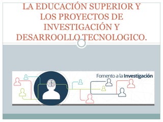 LA EDUCACIÓN SUPERIOR Y
LOS PROYECTOS DE
INVESTIGACIÓN Y
DESARROOLLO TECNOLOGICO.
 
