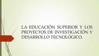 LA EDUCACIÓN SUPERIOR Y LOS
PROYECTOS DE INVESTIGACIÓN Y
DESARROLLO TECNOLÓGICO.
 