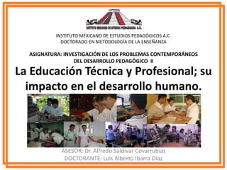 La Educación Técnica y Profesional; su
impacto en el desarrollo humano.
ASESOR: Dr. Alfredo Saldívar Covarrubias
DOCTORANTE: Luis Alberto Ibarra Díaz
INSTITUTO MÉXICANO DE ESTUDIOS PEDAGÓGICOS A.C.
DOCTORADO EN METODOLOGÍA DE LA ENSEÑANZA
ASIGNATURA: INVESTIGACIÓN DE LOS PROBLEMAS CONTEMPORÁNEOS
DEL DESARROLLO PEDAGÓGICO II
 