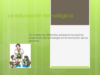 La educación tecnológica


       Un análisis de diferentes perspectivas para la
       enseñanza de tecnología en la formación de los
       alumnos
 