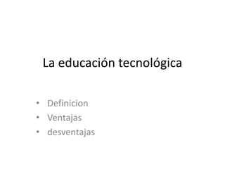 La educación tecnológica
• Definicion
• Ventajas
• desventajas
 