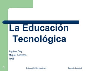La Educación
     Tecnológica
    Aquiles Gay
    Miguel Ferreras
    1995


1                 Educación técnologica y su didáctica   Bernat - Lanciotti
 