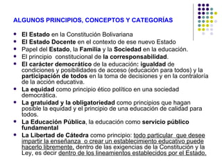 ALGUNOS PRINCIPIOS, CONCEPTOS Y CATEGORÍAS

   El Estado en la Constitución Bolivariana
   El Estado Docente en el contexto de ese nuevo Estado
   Papel del Estado, la Familia y la Sociedad en la educación.
   El principio constitucional de la corresponsabilidad.
   El carácter democrático de la educación: igualdad de
    condiciones y posibilidades de acceso (educación para todos) y la
    participación de todos en la toma de decisiones y en la contraloría
    de la acción educativa.
   La equidad como principio ético político en una sociedad
    democrática.
   La gratuidad y la obligatoriedad como principios que hagan
    posible la equidad y el principio de una educación de calidad para
    todos.
   La Educación Pública, la educación como servicio público
    fundamental
   La Libertad de Cátedra como principio: todo particular que desee
    impartir la enseñanza o crear un establecimiento educativo puede
    hacerlo libremente, dentro de las exigencias de la Constitución y la
    Ley, es decir dentro de los lineamientos establecidos por el Estado.
 