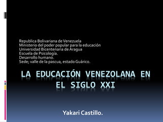 LA EDUCACIÓN VENEZOLANA EN
EL SIGLO XXI
Republica Bolivariana deVenezuela
Ministerio del poder popular para la educación
Universidad Bicentenaria deAragua
Escuela de Psicología.
Desarrollo humano.
Sede; valle de la pascua, estado Guárico.
Yakari Castillo.
 