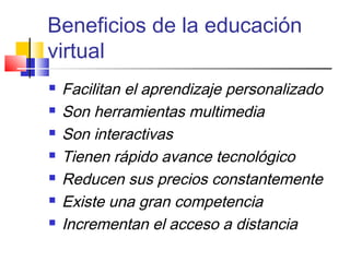 Beneficios de la educación
virtual
 Facilitan el aprendizaje personalizado
 Son herramientas multimedia
 Son interactivas
 Tienen rápido avance tecnológico
 Reducen sus precios constantemente
 Existe una gran competencia
 Incrementan el acceso a distancia
 