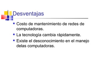 Desventajas
 Costo de mantenimiento de redes de
computadoras.
 La tecnología cambia rápidamente.
 Existe el desconocimiento en el manejo
delas computadoras.
 
