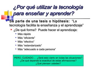 ¿Por qué utilizar la tecnología¿Por qué utilizar la tecnología
para enseñar y aprender?para enseñar y aprender?
 Se parte de una tesis o hipótesis:Se parte de una tesis o hipótesis: “La“La
tecnología facilita la enseñanza y el aprendizaje”tecnología facilita la enseñanza y el aprendizaje”

¿De qué forma? Puede hacer el aprendizaje:¿De qué forma? Puede hacer el aprendizaje:

Más rápidoMás rápido

Más “eficiente”Más “eficiente”

Más “efectivo”Más “efectivo”

Más “estandarizado”Más “estandarizado”

Más “adecuado a cada persona”Más “adecuado a cada persona”
PERO, CUIDADO… ¿Será esto cierto en todas las situaciones?
¿De qué depende la exactitud de estas afirmaciones?
¿Qué piensan ustedes?
 