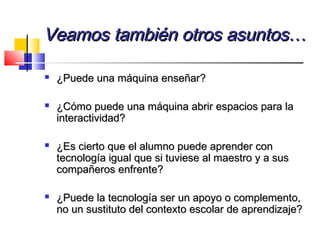 Veamos también otros asuntos…Veamos también otros asuntos…
 ¿Puede una máquina enseñar?¿Puede una máquina enseñar?
 ¿Cómo puede una máquina abrir espacios para la¿Cómo puede una máquina abrir espacios para la
interactividad?interactividad?
 ¿Es cierto que el alumno puede aprender con¿Es cierto que el alumno puede aprender con
tecnología igual que si tuviese al maestro y a sustecnología igual que si tuviese al maestro y a sus
compañeros enfrente?compañeros enfrente?
 ¿Puede la tecnología ser un apoyo o complemento,¿Puede la tecnología ser un apoyo o complemento,
no un sustituto del contexto escolar de aprendizaje?no un sustituto del contexto escolar de aprendizaje?
 