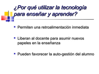 ¿Por qué utilizar la tecnología¿Por qué utilizar la tecnología
para enseñar y aprender?para enseñar y aprender?
 Permiten una retroalimentación inmediataPermiten una retroalimentación inmediata
 Liberan al docente para asumir nuevosLiberan al docente para asumir nuevos
papeles en la enseñanzapapeles en la enseñanza
 Pueden favorecer la auto-gestión del alumnoPueden favorecer la auto-gestión del alumno
 